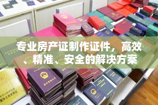 楚雄专业房产证制作证件，高效、精准、安全的解决方案